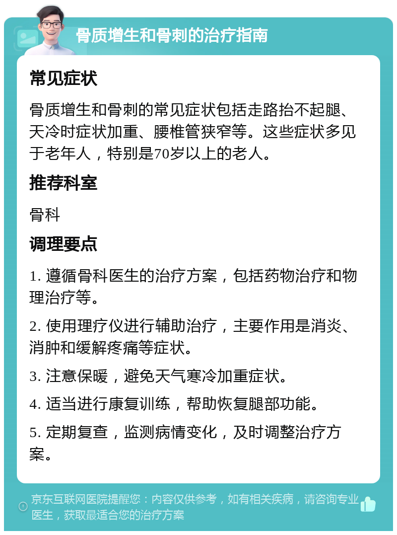 骨质增生和骨刺的治疗指南 常见症状 骨质增生和骨刺的常见症状包括走路抬不起腿、天冷时症状加重、腰椎管狭窄等。这些症状多见于老年人，特别是70岁以上的老人。 推荐科室 骨科 调理要点 1. 遵循骨科医生的治疗方案，包括药物治疗和物理治疗等。 2. 使用理疗仪进行辅助治疗，主要作用是消炎、消肿和缓解疼痛等症状。 3. 注意保暖，避免天气寒冷加重症状。 4. 适当进行康复训练，帮助恢复腿部功能。 5. 定期复查，监测病情变化，及时调整治疗方案。