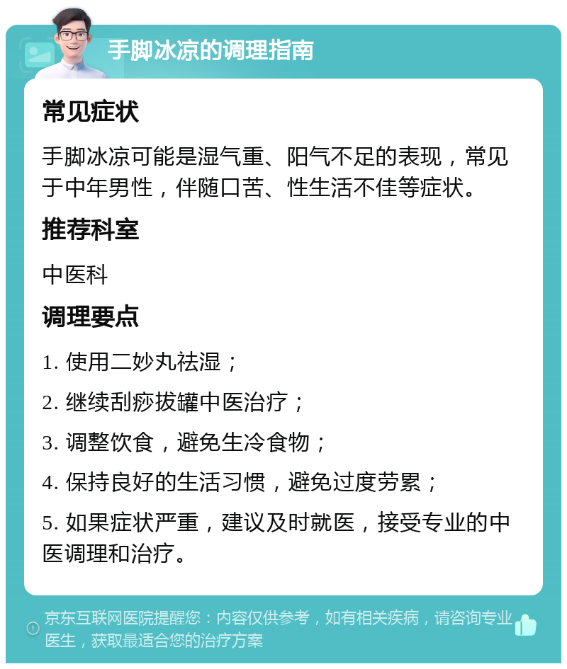 手脚冰凉的调理指南 常见症状 手脚冰凉可能是湿气重、阳气不足的表现，常见于中年男性，伴随口苦、性生活不佳等症状。 推荐科室 中医科 调理要点 1. 使用二妙丸祛湿； 2. 继续刮痧拔罐中医治疗； 3. 调整饮食，避免生冷食物； 4. 保持良好的生活习惯，避免过度劳累； 5. 如果症状严重，建议及时就医，接受专业的中医调理和治疗。