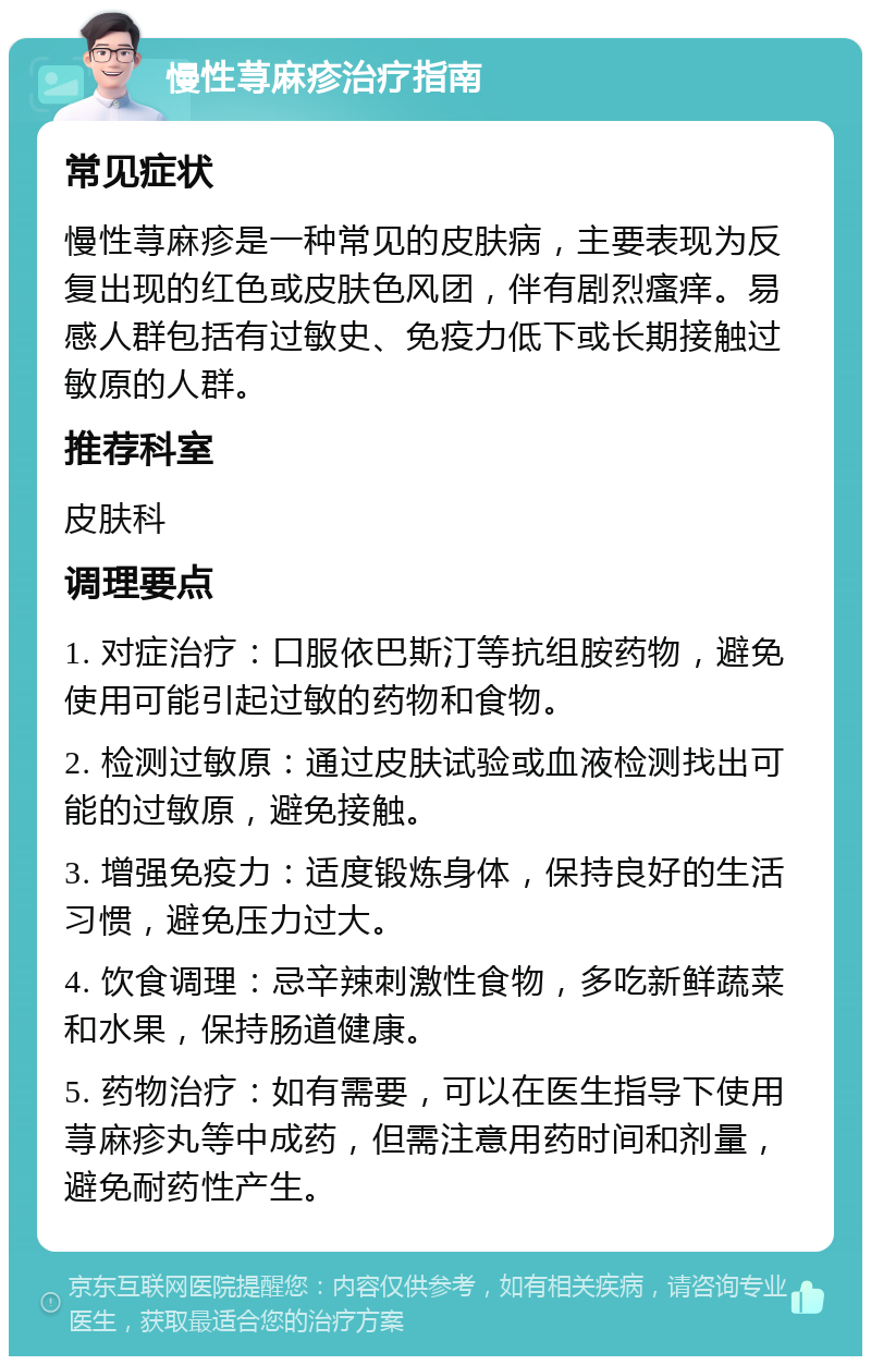 慢性荨麻疹治疗指南 常见症状 慢性荨麻疹是一种常见的皮肤病，主要表现为反复出现的红色或皮肤色风团，伴有剧烈瘙痒。易感人群包括有过敏史、免疫力低下或长期接触过敏原的人群。 推荐科室 皮肤科 调理要点 1. 对症治疗：口服依巴斯汀等抗组胺药物，避免使用可能引起过敏的药物和食物。 2. 检测过敏原：通过皮肤试验或血液检测找出可能的过敏原，避免接触。 3. 增强免疫力：适度锻炼身体，保持良好的生活习惯，避免压力过大。 4. 饮食调理：忌辛辣刺激性食物，多吃新鲜蔬菜和水果，保持肠道健康。 5. 药物治疗：如有需要，可以在医生指导下使用荨麻疹丸等中成药，但需注意用药时间和剂量，避免耐药性产生。