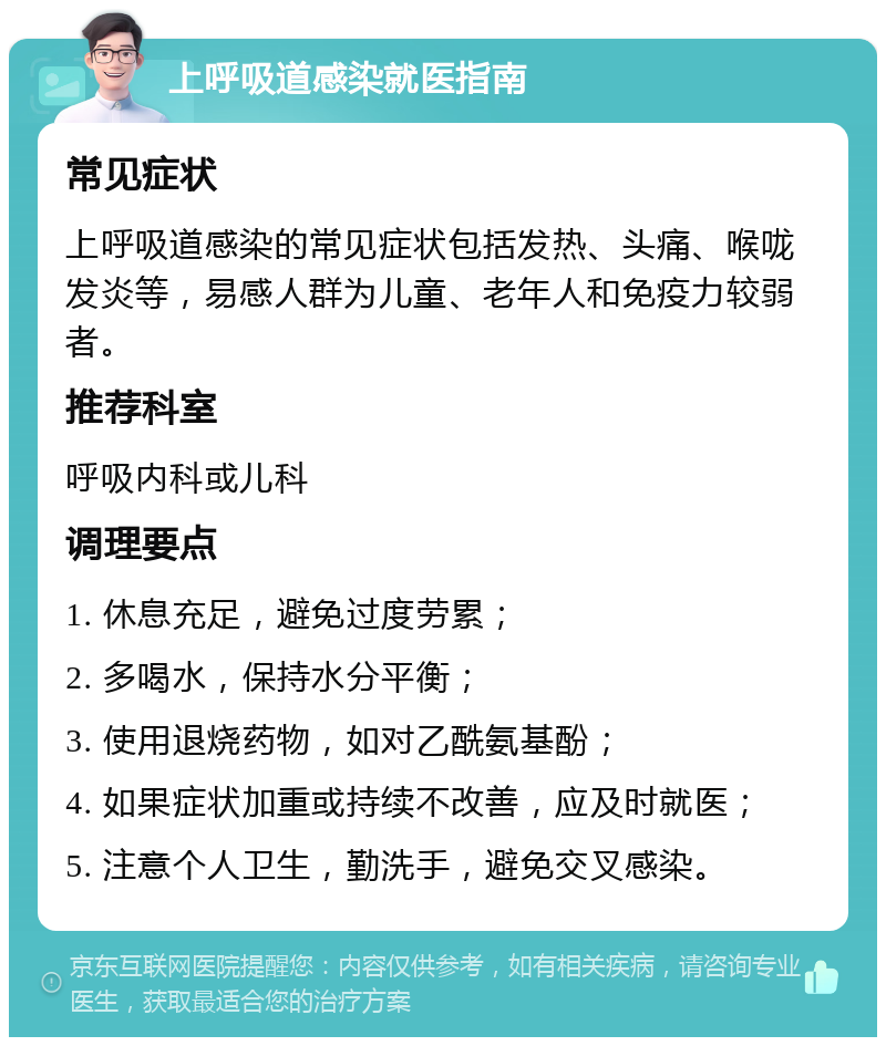 上呼吸道感染就医指南 常见症状 上呼吸道感染的常见症状包括发热、头痛、喉咙发炎等，易感人群为儿童、老年人和免疫力较弱者。 推荐科室 呼吸内科或儿科 调理要点 1. 休息充足，避免过度劳累； 2. 多喝水，保持水分平衡； 3. 使用退烧药物，如对乙酰氨基酚； 4. 如果症状加重或持续不改善，应及时就医； 5. 注意个人卫生，勤洗手，避免交叉感染。