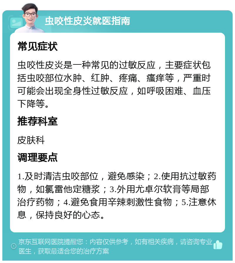 虫咬性皮炎就医指南 常见症状 虫咬性皮炎是一种常见的过敏反应，主要症状包括虫咬部位水肿、红肿、疼痛、瘙痒等，严重时可能会出现全身性过敏反应，如呼吸困难、血压下降等。 推荐科室 皮肤科 调理要点 1.及时清洁虫咬部位，避免感染；2.使用抗过敏药物，如氯雷他定糖浆；3.外用尤卓尔软膏等局部治疗药物；4.避免食用辛辣刺激性食物；5.注意休息，保持良好的心态。