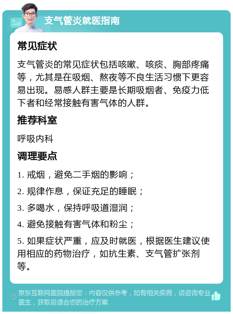 支气管炎就医指南 常见症状 支气管炎的常见症状包括咳嗽、咳痰、胸部疼痛等，尤其是在吸烟、熬夜等不良生活习惯下更容易出现。易感人群主要是长期吸烟者、免疫力低下者和经常接触有害气体的人群。 推荐科室 呼吸内科 调理要点 1. 戒烟，避免二手烟的影响； 2. 规律作息，保证充足的睡眠； 3. 多喝水，保持呼吸道湿润； 4. 避免接触有害气体和粉尘； 5. 如果症状严重，应及时就医，根据医生建议使用相应的药物治疗，如抗生素、支气管扩张剂等。