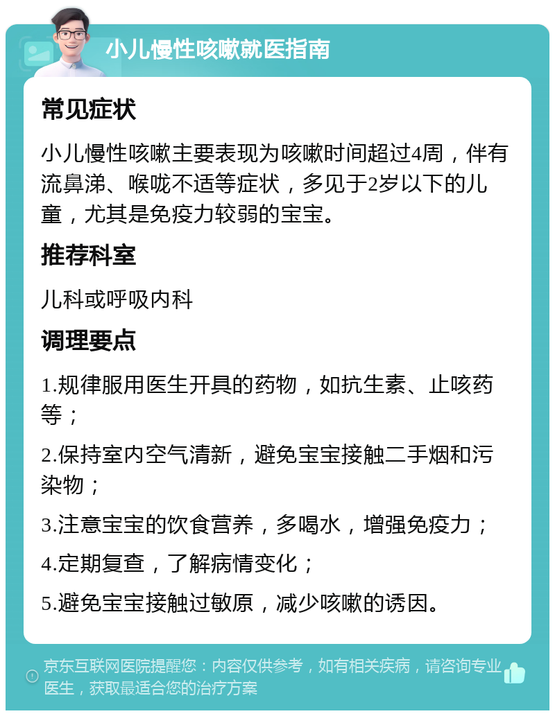 小儿慢性咳嗽就医指南 常见症状 小儿慢性咳嗽主要表现为咳嗽时间超过4周，伴有流鼻涕、喉咙不适等症状，多见于2岁以下的儿童，尤其是免疫力较弱的宝宝。 推荐科室 儿科或呼吸内科 调理要点 1.规律服用医生开具的药物，如抗生素、止咳药等； 2.保持室内空气清新，避免宝宝接触二手烟和污染物； 3.注意宝宝的饮食营养，多喝水，增强免疫力； 4.定期复查，了解病情变化； 5.避免宝宝接触过敏原，减少咳嗽的诱因。