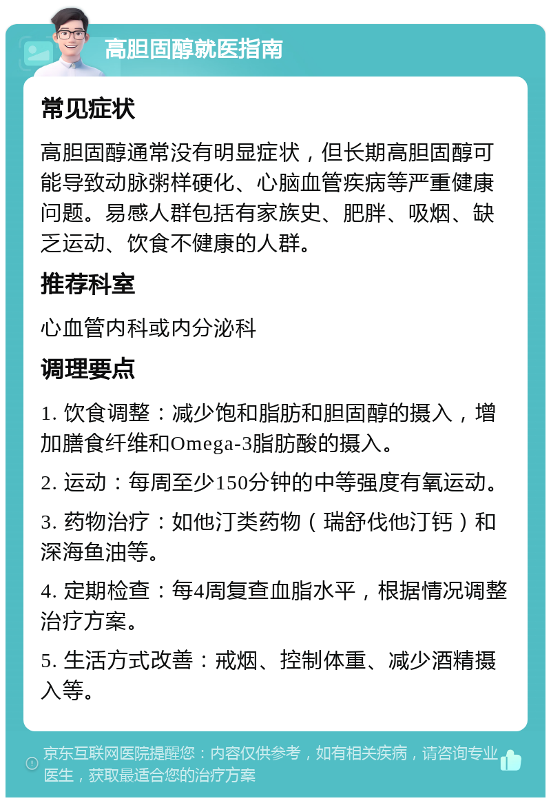 高胆固醇就医指南 常见症状 高胆固醇通常没有明显症状，但长期高胆固醇可能导致动脉粥样硬化、心脑血管疾病等严重健康问题。易感人群包括有家族史、肥胖、吸烟、缺乏运动、饮食不健康的人群。 推荐科室 心血管内科或内分泌科 调理要点 1. 饮食调整：减少饱和脂肪和胆固醇的摄入，增加膳食纤维和Omega-3脂肪酸的摄入。 2. 运动：每周至少150分钟的中等强度有氧运动。 3. 药物治疗：如他汀类药物（瑞舒伐他汀钙）和深海鱼油等。 4. 定期检查：每4周复查血脂水平，根据情况调整治疗方案。 5. 生活方式改善：戒烟、控制体重、减少酒精摄入等。