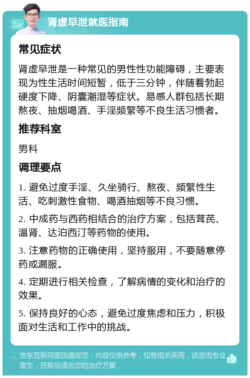 肾虚早泄就医指南 常见症状 肾虚早泄是一种常见的男性性功能障碍，主要表现为性生活时间短暂，低于三分钟，伴随着勃起硬度下降、阴囊潮湿等症状。易感人群包括长期熬夜、抽烟喝酒、手淫频繁等不良生活习惯者。 推荐科室 男科 调理要点 1. 避免过度手淫、久坐骑行、熬夜、频繁性生活、吃刺激性食物、喝酒抽烟等不良习惯。 2. 中成药与西药相结合的治疗方案，包括茸芪、温肾、达泊西汀等药物的使用。 3. 注意药物的正确使用，坚持服用，不要随意停药或漏服。 4. 定期进行相关检查，了解病情的变化和治疗的效果。 5. 保持良好的心态，避免过度焦虑和压力，积极面对生活和工作中的挑战。