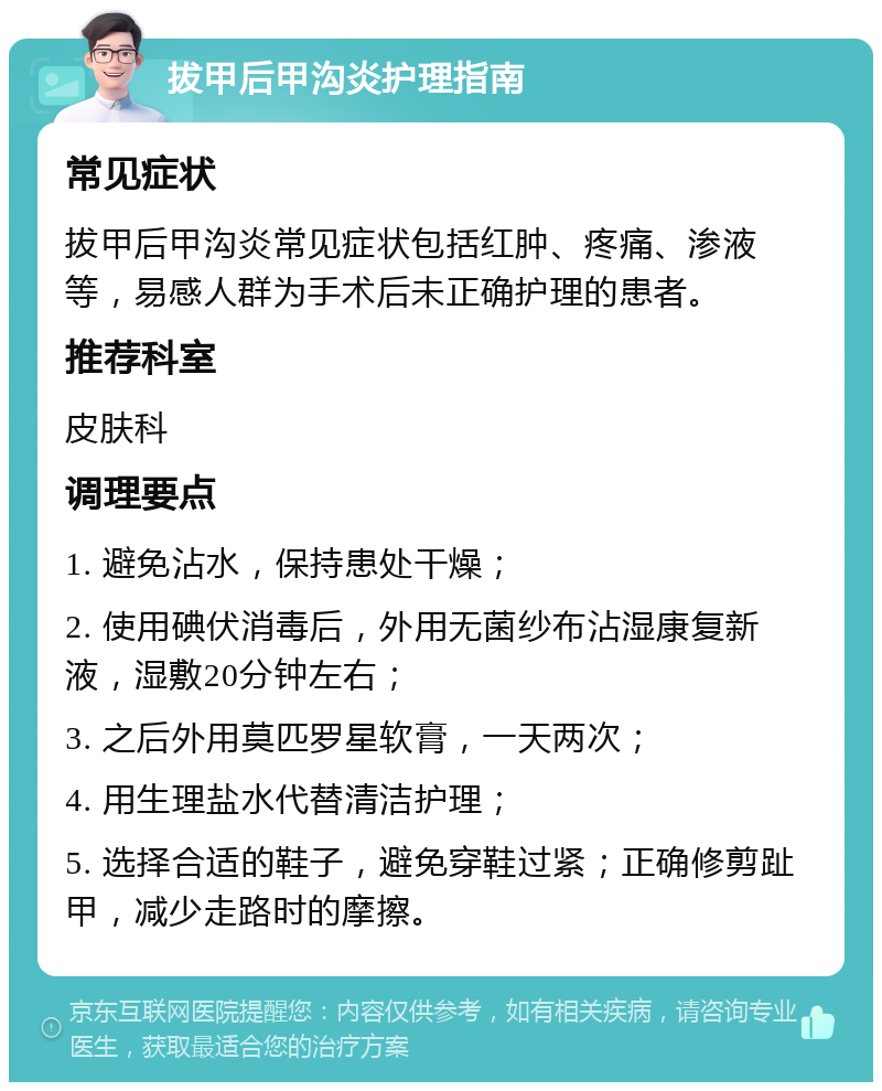 拔甲后甲沟炎护理指南 常见症状 拔甲后甲沟炎常见症状包括红肿、疼痛、渗液等，易感人群为手术后未正确护理的患者。 推荐科室 皮肤科 调理要点 1. 避免沾水，保持患处干燥； 2. 使用碘伏消毒后，外用无菌纱布沾湿康复新液，湿敷20分钟左右； 3. 之后外用莫匹罗星软膏，一天两次； 4. 用生理盐水代替清洁护理； 5. 选择合适的鞋子，避免穿鞋过紧；正确修剪趾甲，减少走路时的摩擦。