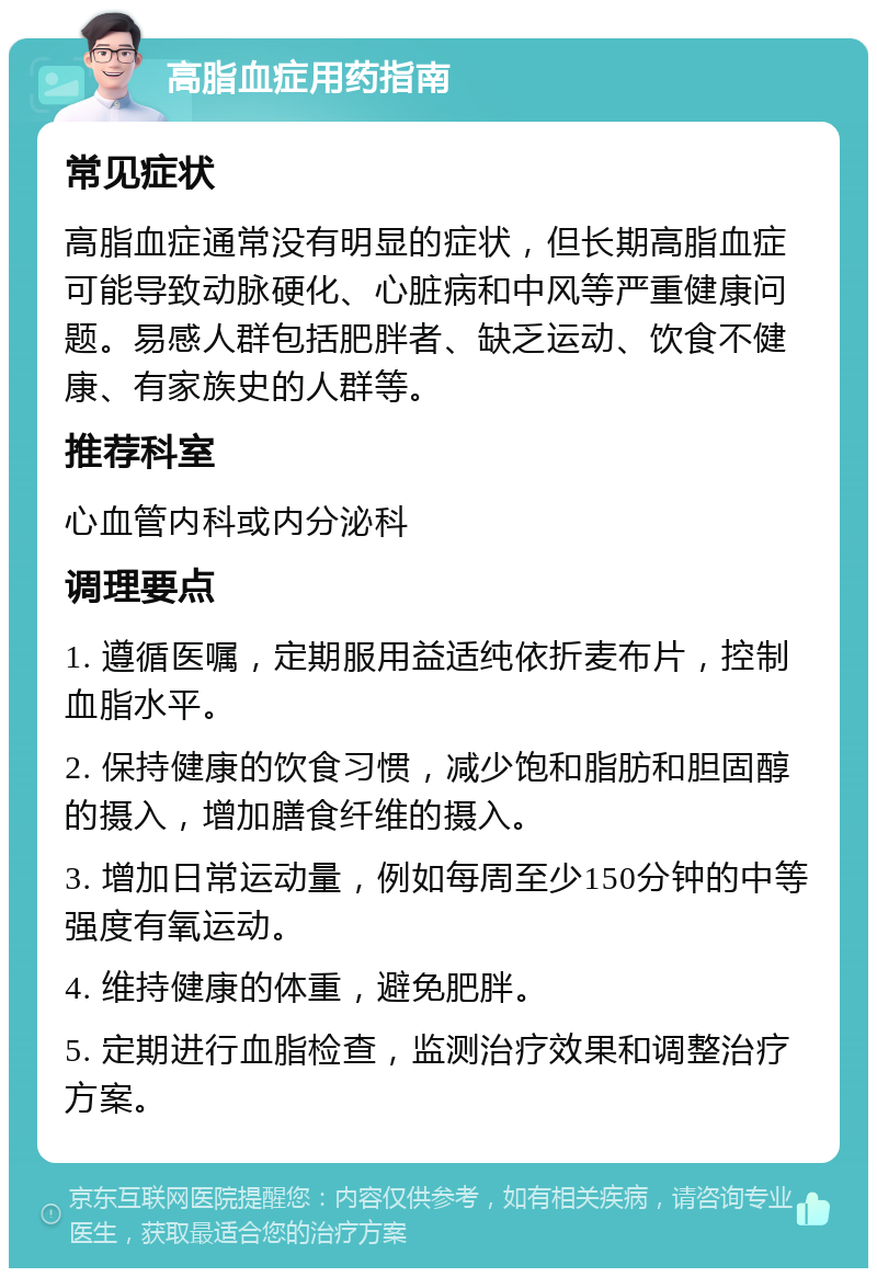 高脂血症用药指南 常见症状 高脂血症通常没有明显的症状，但长期高脂血症可能导致动脉硬化、心脏病和中风等严重健康问题。易感人群包括肥胖者、缺乏运动、饮食不健康、有家族史的人群等。 推荐科室 心血管内科或内分泌科 调理要点 1. 遵循医嘱，定期服用益适纯依折麦布片，控制血脂水平。 2. 保持健康的饮食习惯，减少饱和脂肪和胆固醇的摄入，增加膳食纤维的摄入。 3. 增加日常运动量，例如每周至少150分钟的中等强度有氧运动。 4. 维持健康的体重，避免肥胖。 5. 定期进行血脂检查，监测治疗效果和调整治疗方案。