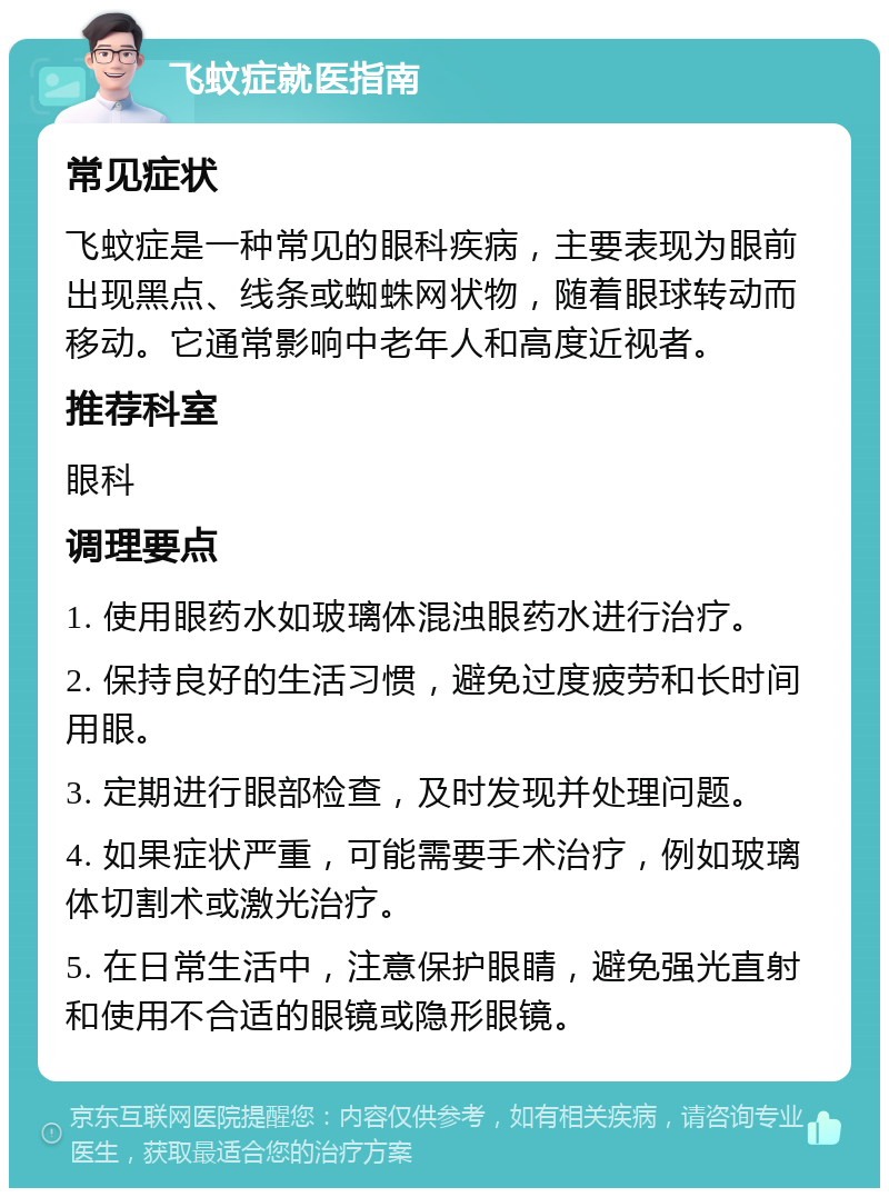 飞蚊症就医指南 常见症状 飞蚊症是一种常见的眼科疾病，主要表现为眼前出现黑点、线条或蜘蛛网状物，随着眼球转动而移动。它通常影响中老年人和高度近视者。 推荐科室 眼科 调理要点 1. 使用眼药水如玻璃体混浊眼药水进行治疗。 2. 保持良好的生活习惯，避免过度疲劳和长时间用眼。 3. 定期进行眼部检查，及时发现并处理问题。 4. 如果症状严重，可能需要手术治疗，例如玻璃体切割术或激光治疗。 5. 在日常生活中，注意保护眼睛，避免强光直射和使用不合适的眼镜或隐形眼镜。