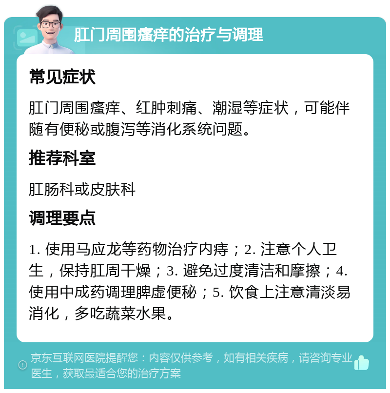 肛门周围瘙痒的治疗与调理 常见症状 肛门周围瘙痒、红肿刺痛、潮湿等症状，可能伴随有便秘或腹泻等消化系统问题。 推荐科室 肛肠科或皮肤科 调理要点 1. 使用马应龙等药物治疗内痔；2. 注意个人卫生，保持肛周干燥；3. 避免过度清洁和摩擦；4. 使用中成药调理脾虚便秘；5. 饮食上注意清淡易消化，多吃蔬菜水果。