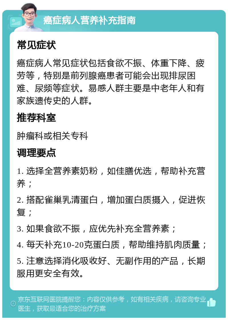 癌症病人营养补充指南 常见症状 癌症病人常见症状包括食欲不振、体重下降、疲劳等，特别是前列腺癌患者可能会出现排尿困难、尿频等症状。易感人群主要是中老年人和有家族遗传史的人群。 推荐科室 肿瘤科或相关专科 调理要点 1. 选择全营养素奶粉，如佳膳优选，帮助补充营养； 2. 搭配雀巢乳清蛋白，增加蛋白质摄入，促进恢复； 3. 如果食欲不振，应优先补充全营养素； 4. 每天补充10-20克蛋白质，帮助维持肌肉质量； 5. 注意选择消化吸收好、无副作用的产品，长期服用更安全有效。