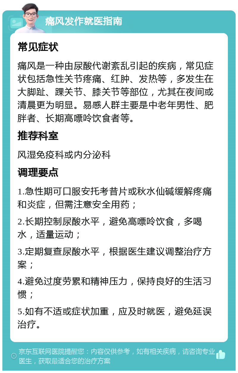 痛风发作就医指南 常见症状 痛风是一种由尿酸代谢紊乱引起的疾病，常见症状包括急性关节疼痛、红肿、发热等，多发生在大脚趾、踝关节、膝关节等部位，尤其在夜间或清晨更为明显。易感人群主要是中老年男性、肥胖者、长期高嘌呤饮食者等。 推荐科室 风湿免疫科或内分泌科 调理要点 1.急性期可口服安托考昔片或秋水仙碱缓解疼痛和炎症，但需注意安全用药； 2.长期控制尿酸水平，避免高嘌呤饮食，多喝水，适量运动； 3.定期复查尿酸水平，根据医生建议调整治疗方案； 4.避免过度劳累和精神压力，保持良好的生活习惯； 5.如有不适或症状加重，应及时就医，避免延误治疗。