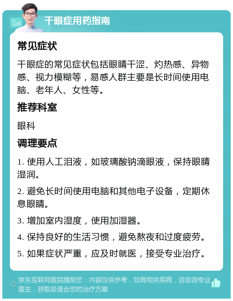 干眼症用药指南 常见症状 干眼症的常见症状包括眼睛干涩、灼热感、异物感、视力模糊等，易感人群主要是长时间使用电脑、老年人、女性等。 推荐科室 眼科 调理要点 1. 使用人工泪液，如玻璃酸钠滴眼液，保持眼睛湿润。 2. 避免长时间使用电脑和其他电子设备，定期休息眼睛。 3. 增加室内湿度，使用加湿器。 4. 保持良好的生活习惯，避免熬夜和过度疲劳。 5. 如果症状严重，应及时就医，接受专业治疗。