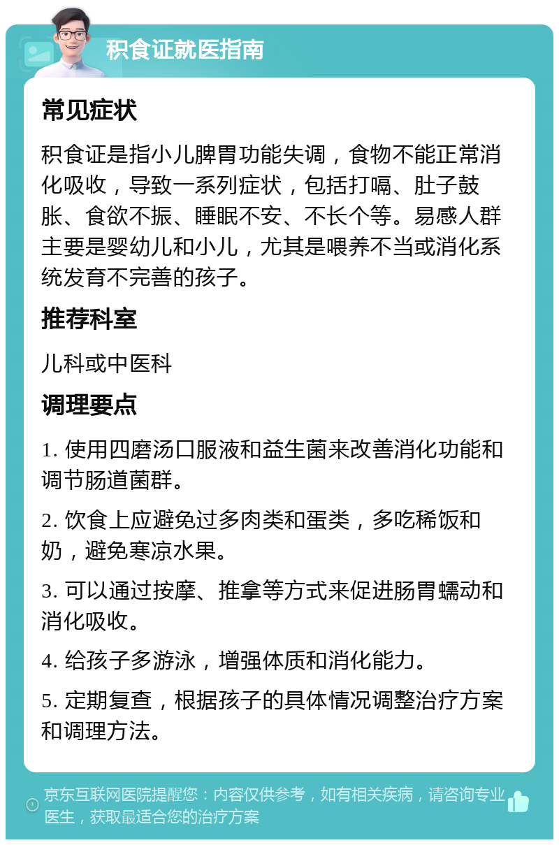 积食证就医指南 常见症状 积食证是指小儿脾胃功能失调，食物不能正常消化吸收，导致一系列症状，包括打嗝、肚子鼓胀、食欲不振、睡眠不安、不长个等。易感人群主要是婴幼儿和小儿，尤其是喂养不当或消化系统发育不完善的孩子。 推荐科室 儿科或中医科 调理要点 1. 使用四磨汤口服液和益生菌来改善消化功能和调节肠道菌群。 2. 饮食上应避免过多肉类和蛋类，多吃稀饭和奶，避免寒凉水果。 3. 可以通过按摩、推拿等方式来促进肠胃蠕动和消化吸收。 4. 给孩子多游泳，增强体质和消化能力。 5. 定期复查，根据孩子的具体情况调整治疗方案和调理方法。