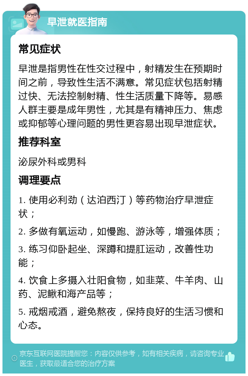 早泄就医指南 常见症状 早泄是指男性在性交过程中，射精发生在预期时间之前，导致性生活不满意。常见症状包括射精过快、无法控制射精、性生活质量下降等。易感人群主要是成年男性，尤其是有精神压力、焦虑或抑郁等心理问题的男性更容易出现早泄症状。 推荐科室 泌尿外科或男科 调理要点 1. 使用必利劲（达泊西汀）等药物治疗早泄症状； 2. 多做有氧运动，如慢跑、游泳等，增强体质； 3. 练习仰卧起坐、深蹲和提肛运动，改善性功能； 4. 饮食上多摄入壮阳食物，如韭菜、牛羊肉、山药、泥鳅和海产品等； 5. 戒烟戒酒，避免熬夜，保持良好的生活习惯和心态。