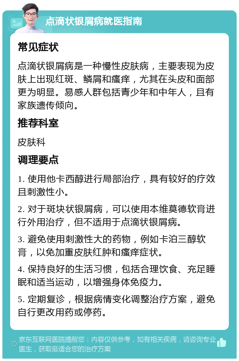 点滴状银屑病就医指南 常见症状 点滴状银屑病是一种慢性皮肤病，主要表现为皮肤上出现红斑、鳞屑和瘙痒，尤其在头皮和面部更为明显。易感人群包括青少年和中年人，且有家族遗传倾向。 推荐科室 皮肤科 调理要点 1. 使用他卡西醇进行局部治疗，具有较好的疗效且刺激性小。 2. 对于斑块状银屑病，可以使用本维莫德软膏进行外用治疗，但不适用于点滴状银屑病。 3. 避免使用刺激性大的药物，例如卡泊三醇软膏，以免加重皮肤红肿和瘙痒症状。 4. 保持良好的生活习惯，包括合理饮食、充足睡眠和适当运动，以增强身体免疫力。 5. 定期复诊，根据病情变化调整治疗方案，避免自行更改用药或停药。