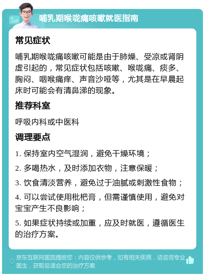 哺乳期喉咙痛咳嗽就医指南 常见症状 哺乳期喉咙痛咳嗽可能是由于肺燥、受凉或肾阴虚引起的，常见症状包括咳嗽、喉咙痛、痰多、胸闷、咽喉痛痒、声音沙哑等，尤其是在早晨起床时可能会有清鼻涕的现象。 推荐科室 呼吸内科或中医科 调理要点 1. 保持室内空气湿润，避免干燥环境； 2. 多喝热水，及时添加衣物，注意保暖； 3. 饮食清淡营养，避免过于油腻或刺激性食物； 4. 可以尝试使用枇杷膏，但需谨慎使用，避免对宝宝产生不良影响； 5. 如果症状持续或加重，应及时就医，遵循医生的治疗方案。