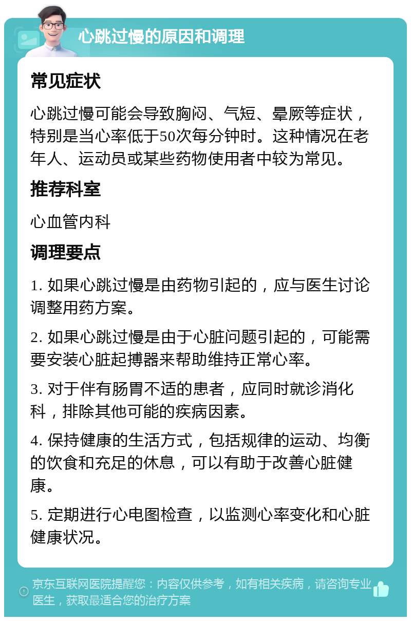 心跳过慢的原因和调理 常见症状 心跳过慢可能会导致胸闷、气短、晕厥等症状，特别是当心率低于50次每分钟时。这种情况在老年人、运动员或某些药物使用者中较为常见。 推荐科室 心血管内科 调理要点 1. 如果心跳过慢是由药物引起的，应与医生讨论调整用药方案。 2. 如果心跳过慢是由于心脏问题引起的，可能需要安装心脏起搏器来帮助维持正常心率。 3. 对于伴有肠胃不适的患者，应同时就诊消化科，排除其他可能的疾病因素。 4. 保持健康的生活方式，包括规律的运动、均衡的饮食和充足的休息，可以有助于改善心脏健康。 5. 定期进行心电图检查，以监测心率变化和心脏健康状况。