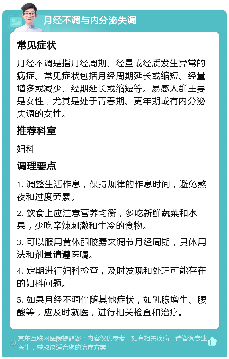 月经不调与内分泌失调 常见症状 月经不调是指月经周期、经量或经质发生异常的病症。常见症状包括月经周期延长或缩短、经量增多或减少、经期延长或缩短等。易感人群主要是女性，尤其是处于青春期、更年期或有内分泌失调的女性。 推荐科室 妇科 调理要点 1. 调整生活作息，保持规律的作息时间，避免熬夜和过度劳累。 2. 饮食上应注意营养均衡，多吃新鲜蔬菜和水果，少吃辛辣刺激和生冷的食物。 3. 可以服用黄体酮胶囊来调节月经周期，具体用法和剂量请遵医嘱。 4. 定期进行妇科检查，及时发现和处理可能存在的妇科问题。 5. 如果月经不调伴随其他症状，如乳腺增生、腰酸等，应及时就医，进行相关检查和治疗。