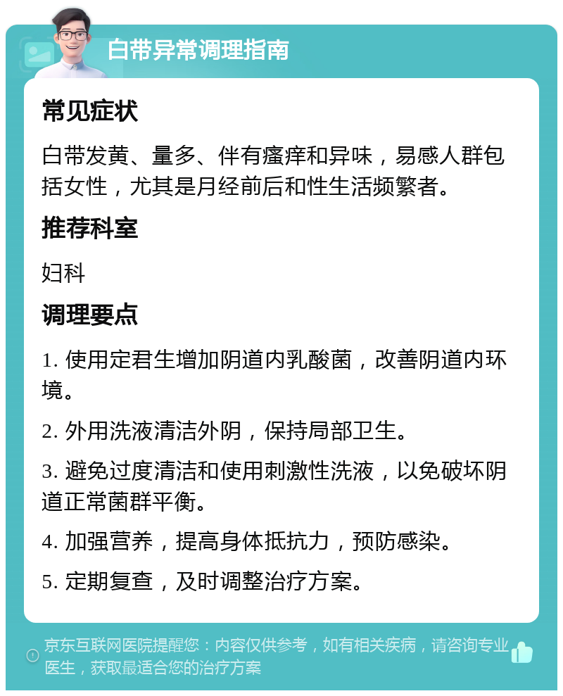 白带异常调理指南 常见症状 白带发黄、量多、伴有瘙痒和异味，易感人群包括女性，尤其是月经前后和性生活频繁者。 推荐科室 妇科 调理要点 1. 使用定君生增加阴道内乳酸菌，改善阴道内环境。 2. 外用洗液清洁外阴，保持局部卫生。 3. 避免过度清洁和使用刺激性洗液，以免破坏阴道正常菌群平衡。 4. 加强营养，提高身体抵抗力，预防感染。 5. 定期复查，及时调整治疗方案。