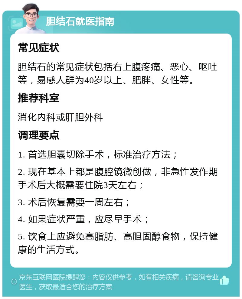 胆结石就医指南 常见症状 胆结石的常见症状包括右上腹疼痛、恶心、呕吐等，易感人群为40岁以上、肥胖、女性等。 推荐科室 消化内科或肝胆外科 调理要点 1. 首选胆囊切除手术，标准治疗方法； 2. 现在基本上都是腹腔镜微创做，非急性发作期手术后大概需要住院3天左右； 3. 术后恢复需要一周左右； 4. 如果症状严重，应尽早手术； 5. 饮食上应避免高脂肪、高胆固醇食物，保持健康的生活方式。