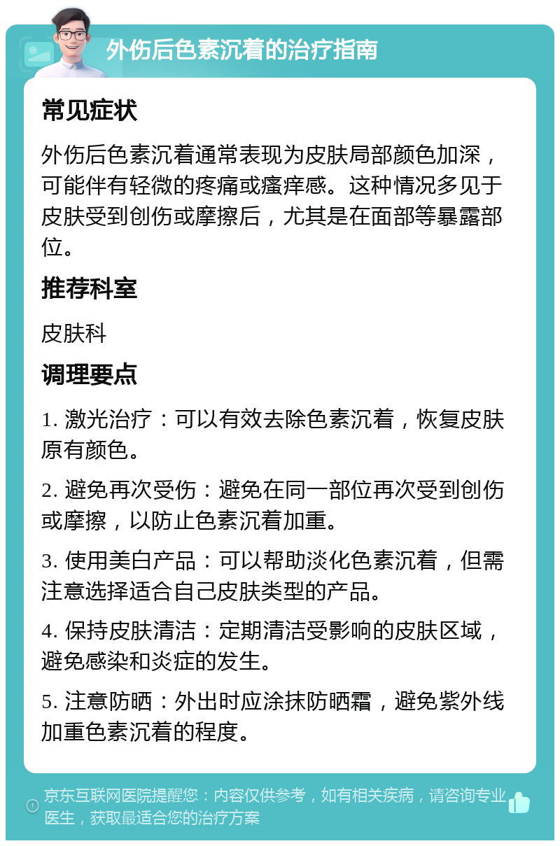 外伤后色素沉着的治疗指南 常见症状 外伤后色素沉着通常表现为皮肤局部颜色加深，可能伴有轻微的疼痛或瘙痒感。这种情况多见于皮肤受到创伤或摩擦后，尤其是在面部等暴露部位。 推荐科室 皮肤科 调理要点 1. 激光治疗：可以有效去除色素沉着，恢复皮肤原有颜色。 2. 避免再次受伤：避免在同一部位再次受到创伤或摩擦，以防止色素沉着加重。 3. 使用美白产品：可以帮助淡化色素沉着，但需注意选择适合自己皮肤类型的产品。 4. 保持皮肤清洁：定期清洁受影响的皮肤区域，避免感染和炎症的发生。 5. 注意防晒：外出时应涂抹防晒霜，避免紫外线加重色素沉着的程度。