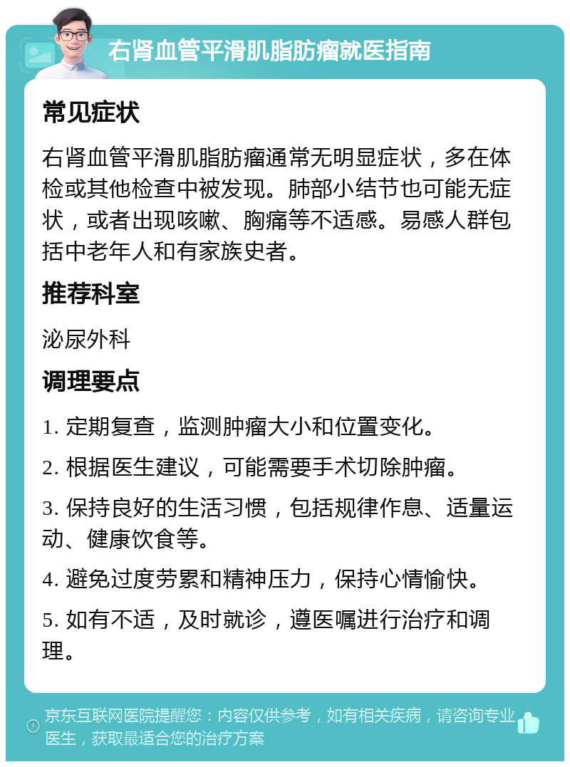 右肾血管平滑肌脂肪瘤就医指南 常见症状 右肾血管平滑肌脂肪瘤通常无明显症状，多在体检或其他检查中被发现。肺部小结节也可能无症状，或者出现咳嗽、胸痛等不适感。易感人群包括中老年人和有家族史者。 推荐科室 泌尿外科 调理要点 1. 定期复查，监测肿瘤大小和位置变化。 2. 根据医生建议，可能需要手术切除肿瘤。 3. 保持良好的生活习惯，包括规律作息、适量运动、健康饮食等。 4. 避免过度劳累和精神压力，保持心情愉快。 5. 如有不适，及时就诊，遵医嘱进行治疗和调理。