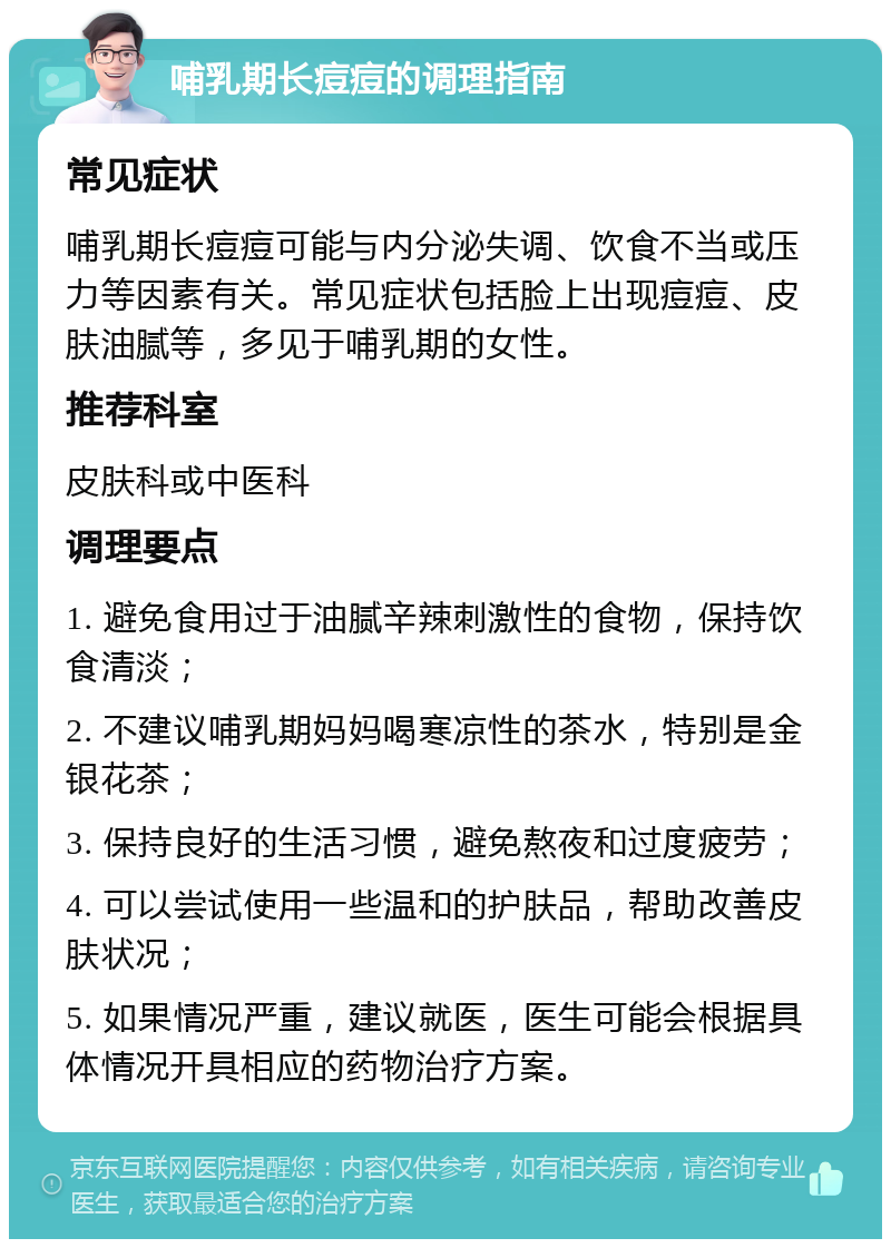 哺乳期长痘痘的调理指南 常见症状 哺乳期长痘痘可能与内分泌失调、饮食不当或压力等因素有关。常见症状包括脸上出现痘痘、皮肤油腻等，多见于哺乳期的女性。 推荐科室 皮肤科或中医科 调理要点 1. 避免食用过于油腻辛辣刺激性的食物，保持饮食清淡； 2. 不建议哺乳期妈妈喝寒凉性的茶水，特别是金银花茶； 3. 保持良好的生活习惯，避免熬夜和过度疲劳； 4. 可以尝试使用一些温和的护肤品，帮助改善皮肤状况； 5. 如果情况严重，建议就医，医生可能会根据具体情况开具相应的药物治疗方案。