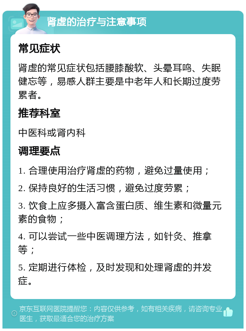 肾虚的治疗与注意事项 常见症状 肾虚的常见症状包括腰膝酸软、头晕耳鸣、失眠健忘等，易感人群主要是中老年人和长期过度劳累者。 推荐科室 中医科或肾内科 调理要点 1. 合理使用治疗肾虚的药物，避免过量使用； 2. 保持良好的生活习惯，避免过度劳累； 3. 饮食上应多摄入富含蛋白质、维生素和微量元素的食物； 4. 可以尝试一些中医调理方法，如针灸、推拿等； 5. 定期进行体检，及时发现和处理肾虚的并发症。