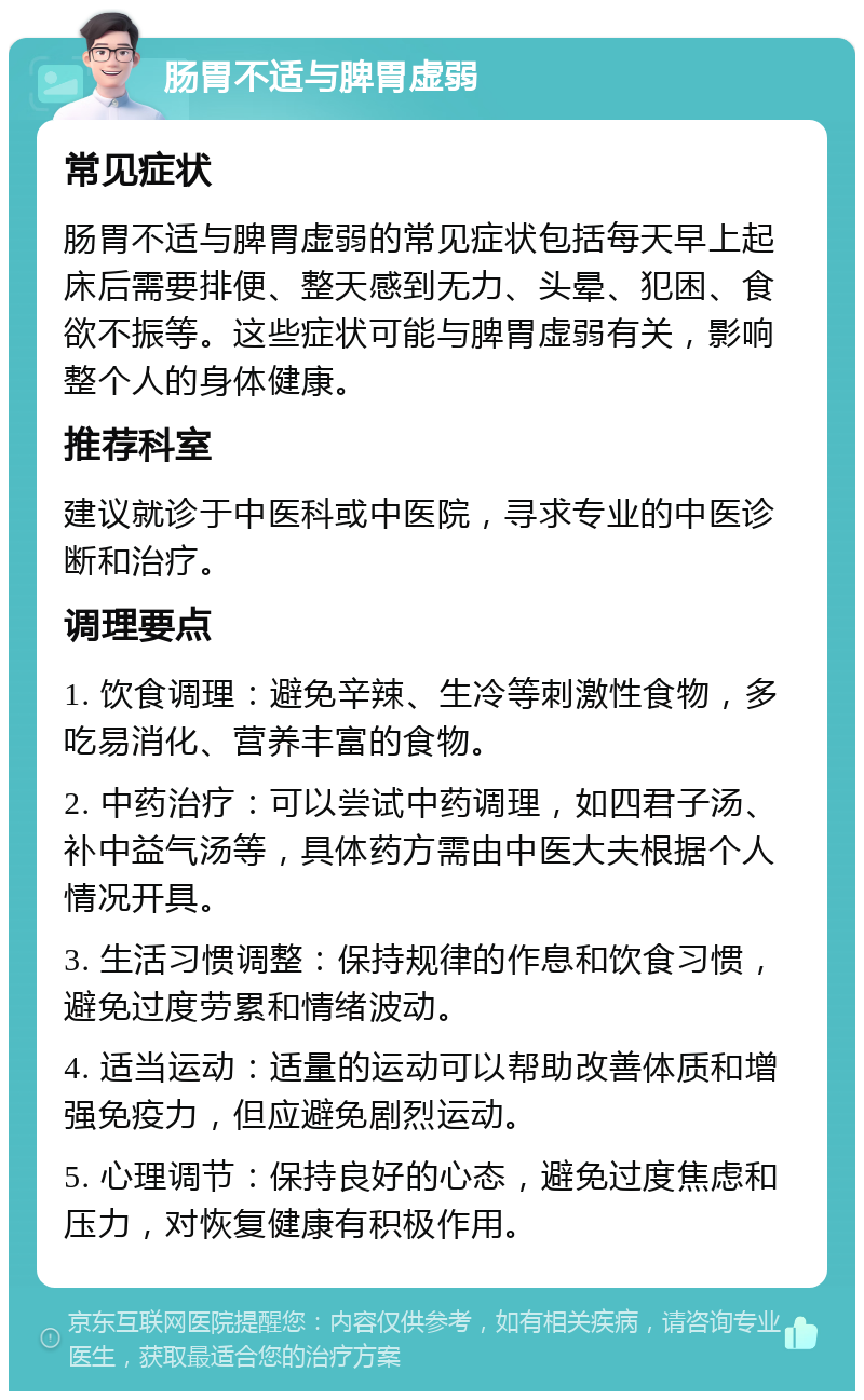 肠胃不适与脾胃虚弱 常见症状 肠胃不适与脾胃虚弱的常见症状包括每天早上起床后需要排便、整天感到无力、头晕、犯困、食欲不振等。这些症状可能与脾胃虚弱有关，影响整个人的身体健康。 推荐科室 建议就诊于中医科或中医院，寻求专业的中医诊断和治疗。 调理要点 1. 饮食调理：避免辛辣、生冷等刺激性食物，多吃易消化、营养丰富的食物。 2. 中药治疗：可以尝试中药调理，如四君子汤、补中益气汤等，具体药方需由中医大夫根据个人情况开具。 3. 生活习惯调整：保持规律的作息和饮食习惯，避免过度劳累和情绪波动。 4. 适当运动：适量的运动可以帮助改善体质和增强免疫力，但应避免剧烈运动。 5. 心理调节：保持良好的心态，避免过度焦虑和压力，对恢复健康有积极作用。