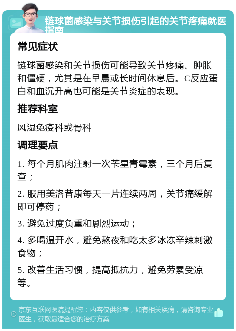 链球菌感染与关节损伤引起的关节疼痛就医指南 常见症状 链球菌感染和关节损伤可能导致关节疼痛、肿胀和僵硬，尤其是在早晨或长时间休息后。C反应蛋白和血沉升高也可能是关节炎症的表现。 推荐科室 风湿免疫科或骨科 调理要点 1. 每个月肌肉注射一次苄星青霉素，三个月后复查； 2. 服用美洛昔康每天一片连续两周，关节痛缓解即可停药； 3. 避免过度负重和剧烈运动； 4. 多喝温开水，避免熬夜和吃太多冰冻辛辣刺激食物； 5. 改善生活习惯，提高抵抗力，避免劳累受凉等。