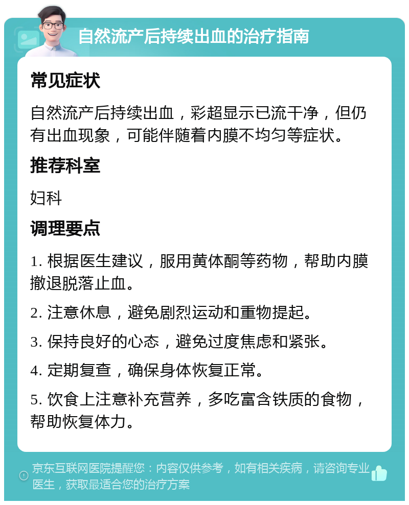 自然流产后持续出血的治疗指南 常见症状 自然流产后持续出血，彩超显示已流干净，但仍有出血现象，可能伴随着内膜不均匀等症状。 推荐科室 妇科 调理要点 1. 根据医生建议，服用黄体酮等药物，帮助内膜撤退脱落止血。 2. 注意休息，避免剧烈运动和重物提起。 3. 保持良好的心态，避免过度焦虑和紧张。 4. 定期复查，确保身体恢复正常。 5. 饮食上注意补充营养，多吃富含铁质的食物，帮助恢复体力。