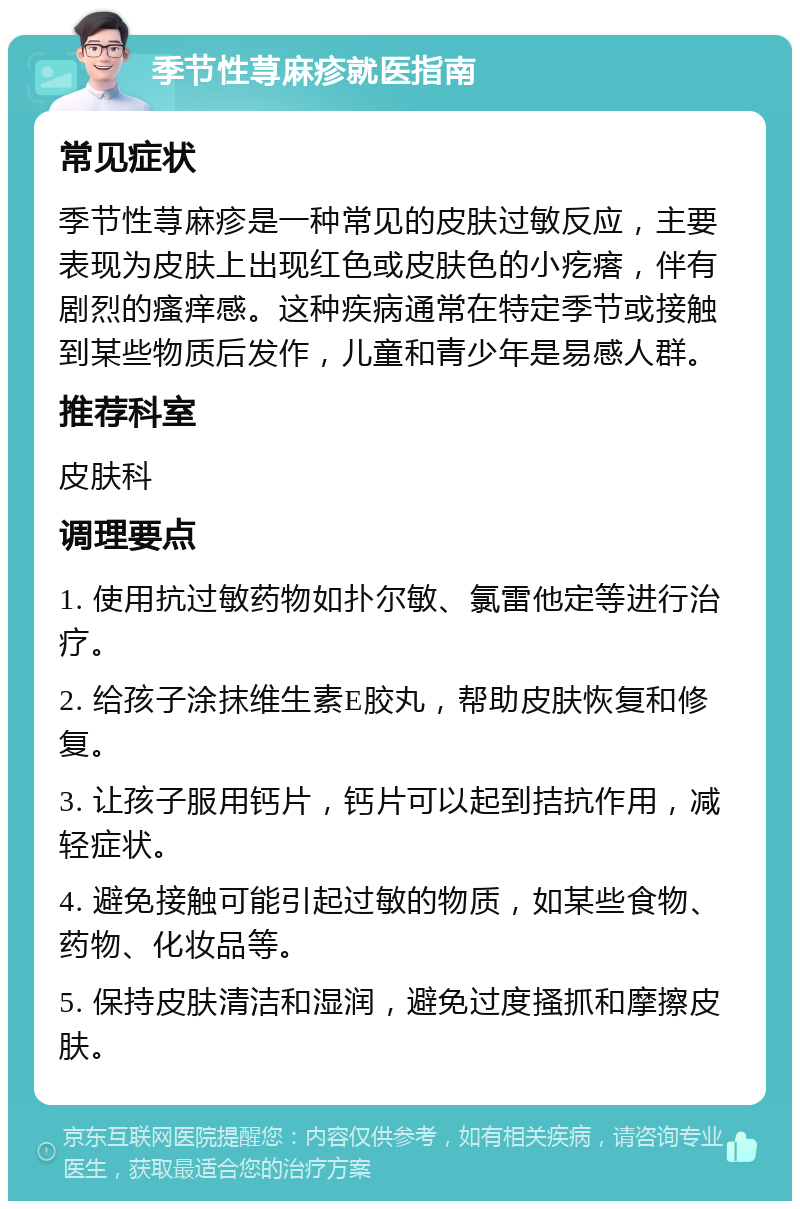 季节性荨麻疹就医指南 常见症状 季节性荨麻疹是一种常见的皮肤过敏反应，主要表现为皮肤上出现红色或皮肤色的小疙瘩，伴有剧烈的瘙痒感。这种疾病通常在特定季节或接触到某些物质后发作，儿童和青少年是易感人群。 推荐科室 皮肤科 调理要点 1. 使用抗过敏药物如扑尔敏、氯雷他定等进行治疗。 2. 给孩子涂抹维生素E胶丸，帮助皮肤恢复和修复。 3. 让孩子服用钙片，钙片可以起到拮抗作用，减轻症状。 4. 避免接触可能引起过敏的物质，如某些食物、药物、化妆品等。 5. 保持皮肤清洁和湿润，避免过度搔抓和摩擦皮肤。