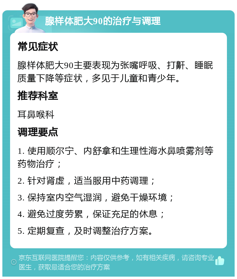 腺样体肥大90的治疗与调理 常见症状 腺样体肥大90主要表现为张嘴呼吸、打鼾、睡眠质量下降等症状，多见于儿童和青少年。 推荐科室 耳鼻喉科 调理要点 1. 使用顺尔宁、内舒拿和生理性海水鼻喷雾剂等药物治疗； 2. 针对肾虚，适当服用中药调理； 3. 保持室内空气湿润，避免干燥环境； 4. 避免过度劳累，保证充足的休息； 5. 定期复查，及时调整治疗方案。