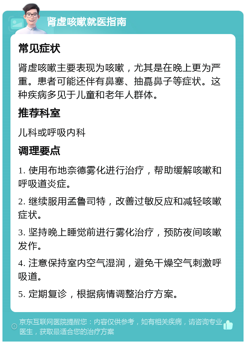 肾虚咳嗽就医指南 常见症状 肾虚咳嗽主要表现为咳嗽，尤其是在晚上更为严重。患者可能还伴有鼻塞、抽嗭鼻子等症状。这种疾病多见于儿童和老年人群体。 推荐科室 儿科或呼吸内科 调理要点 1. 使用布地奈德雾化进行治疗，帮助缓解咳嗽和呼吸道炎症。 2. 继续服用孟鲁司特，改善过敏反应和减轻咳嗽症状。 3. 坚持晚上睡觉前进行雾化治疗，预防夜间咳嗽发作。 4. 注意保持室内空气湿润，避免干燥空气刺激呼吸道。 5. 定期复诊，根据病情调整治疗方案。