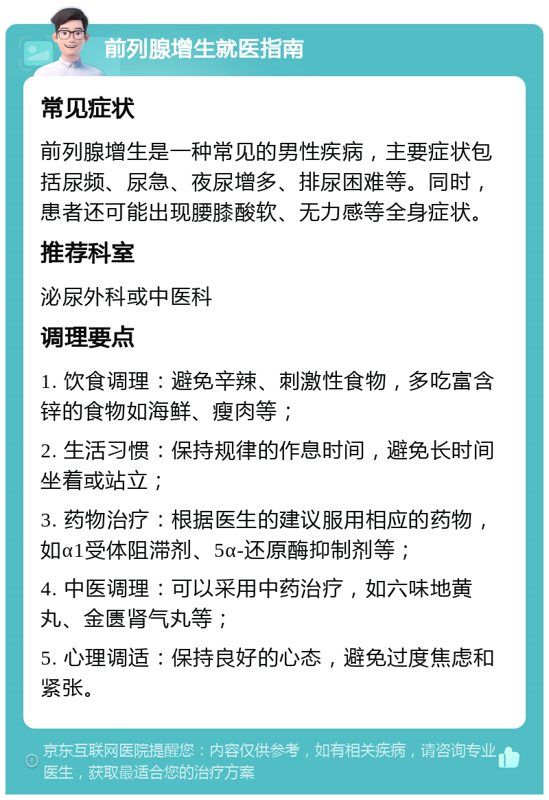 前列腺增生就医指南 常见症状 前列腺增生是一种常见的男性疾病，主要症状包括尿频、尿急、夜尿增多、排尿困难等。同时，患者还可能出现腰膝酸软、无力感等全身症状。 推荐科室 泌尿外科或中医科 调理要点 1. 饮食调理：避免辛辣、刺激性食物，多吃富含锌的食物如海鲜、瘦肉等； 2. 生活习惯：保持规律的作息时间，避免长时间坐着或站立； 3. 药物治疗：根据医生的建议服用相应的药物，如α1受体阻滞剂、5α-还原酶抑制剂等； 4. 中医调理：可以采用中药治疗，如六味地黄丸、金匮肾气丸等； 5. 心理调适：保持良好的心态，避免过度焦虑和紧张。