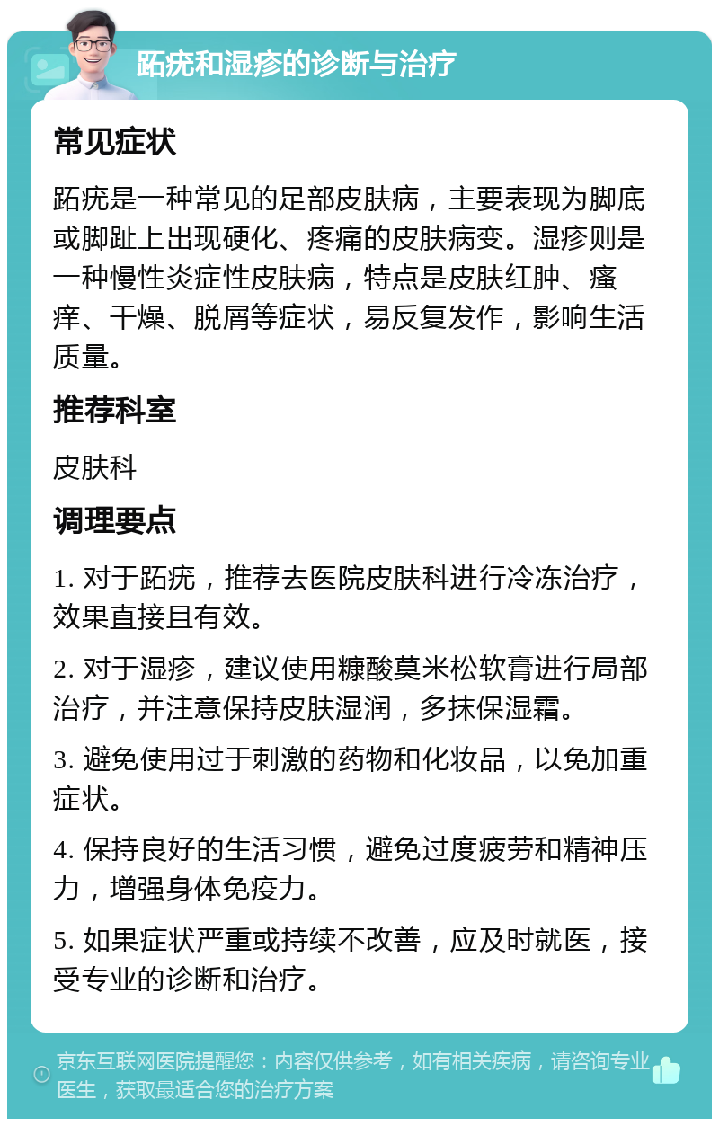 跖疣和湿疹的诊断与治疗 常见症状 跖疣是一种常见的足部皮肤病，主要表现为脚底或脚趾上出现硬化、疼痛的皮肤病变。湿疹则是一种慢性炎症性皮肤病，特点是皮肤红肿、瘙痒、干燥、脱屑等症状，易反复发作，影响生活质量。 推荐科室 皮肤科 调理要点 1. 对于跖疣，推荐去医院皮肤科进行冷冻治疗，效果直接且有效。 2. 对于湿疹，建议使用糠酸莫米松软膏进行局部治疗，并注意保持皮肤湿润，多抹保湿霜。 3. 避免使用过于刺激的药物和化妆品，以免加重症状。 4. 保持良好的生活习惯，避免过度疲劳和精神压力，增强身体免疫力。 5. 如果症状严重或持续不改善，应及时就医，接受专业的诊断和治疗。