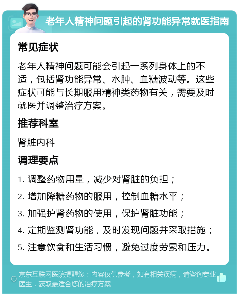 老年人精神问题引起的肾功能异常就医指南 常见症状 老年人精神问题可能会引起一系列身体上的不适，包括肾功能异常、水肿、血糖波动等。这些症状可能与长期服用精神类药物有关，需要及时就医并调整治疗方案。 推荐科室 肾脏内科 调理要点 1. 调整药物用量，减少对肾脏的负担； 2. 增加降糖药物的服用，控制血糖水平； 3. 加强护肾药物的使用，保护肾脏功能； 4. 定期监测肾功能，及时发现问题并采取措施； 5. 注意饮食和生活习惯，避免过度劳累和压力。