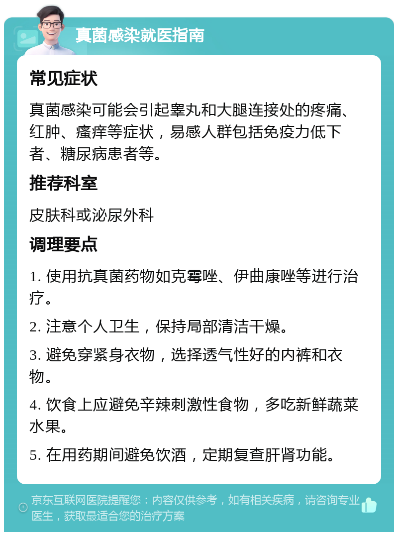 真菌感染就医指南 常见症状 真菌感染可能会引起睾丸和大腿连接处的疼痛、红肿、瘙痒等症状，易感人群包括免疫力低下者、糖尿病患者等。 推荐科室 皮肤科或泌尿外科 调理要点 1. 使用抗真菌药物如克霉唑、伊曲康唑等进行治疗。 2. 注意个人卫生，保持局部清洁干燥。 3. 避免穿紧身衣物，选择透气性好的内裤和衣物。 4. 饮食上应避免辛辣刺激性食物，多吃新鲜蔬菜水果。 5. 在用药期间避免饮酒，定期复查肝肾功能。