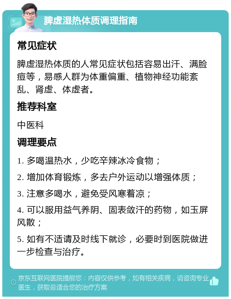 脾虚湿热体质调理指南 常见症状 脾虚湿热体质的人常见症状包括容易出汗、满脸痘等，易感人群为体重偏重、植物神经功能紊乱、肾虚、体虚者。 推荐科室 中医科 调理要点 1. 多喝温热水，少吃辛辣冰冷食物； 2. 增加体育锻炼，多去户外运动以增强体质； 3. 注意多喝水，避免受风寒着凉； 4. 可以服用益气养阴、固表敛汗的药物，如玉屏风散； 5. 如有不适请及时线下就诊，必要时到医院做进一步检查与治疗。