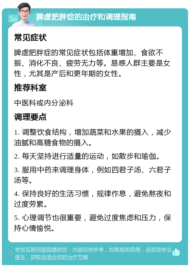 脾虚肥胖症的治疗和调理指南 常见症状 脾虚肥胖症的常见症状包括体重增加、食欲不振、消化不良、疲劳无力等。易感人群主要是女性，尤其是产后和更年期的女性。 推荐科室 中医科或内分泌科 调理要点 1. 调整饮食结构，增加蔬菜和水果的摄入，减少油腻和高糖食物的摄入。 2. 每天坚持进行适量的运动，如散步和瑜伽。 3. 服用中药来调理身体，例如四君子汤、六君子汤等。 4. 保持良好的生活习惯，规律作息，避免熬夜和过度劳累。 5. 心理调节也很重要，避免过度焦虑和压力，保持心情愉悦。