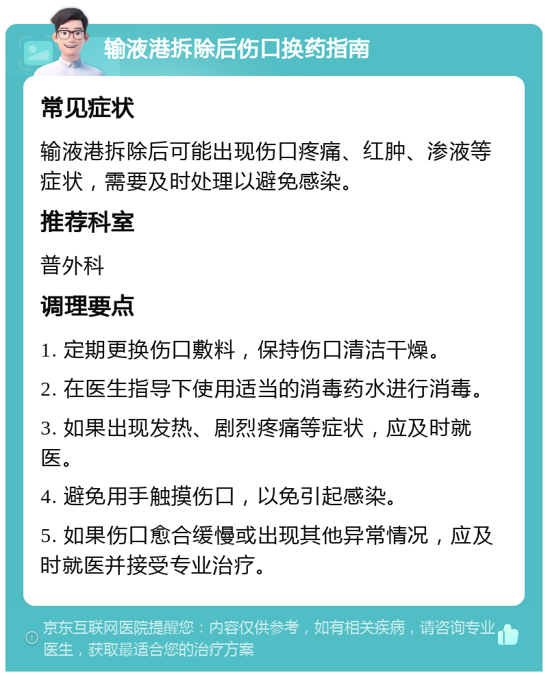 输液港拆除后伤口换药指南 常见症状 输液港拆除后可能出现伤口疼痛、红肿、渗液等症状，需要及时处理以避免感染。 推荐科室 普外科 调理要点 1. 定期更换伤口敷料，保持伤口清洁干燥。 2. 在医生指导下使用适当的消毒药水进行消毒。 3. 如果出现发热、剧烈疼痛等症状，应及时就医。 4. 避免用手触摸伤口，以免引起感染。 5. 如果伤口愈合缓慢或出现其他异常情况，应及时就医并接受专业治疗。