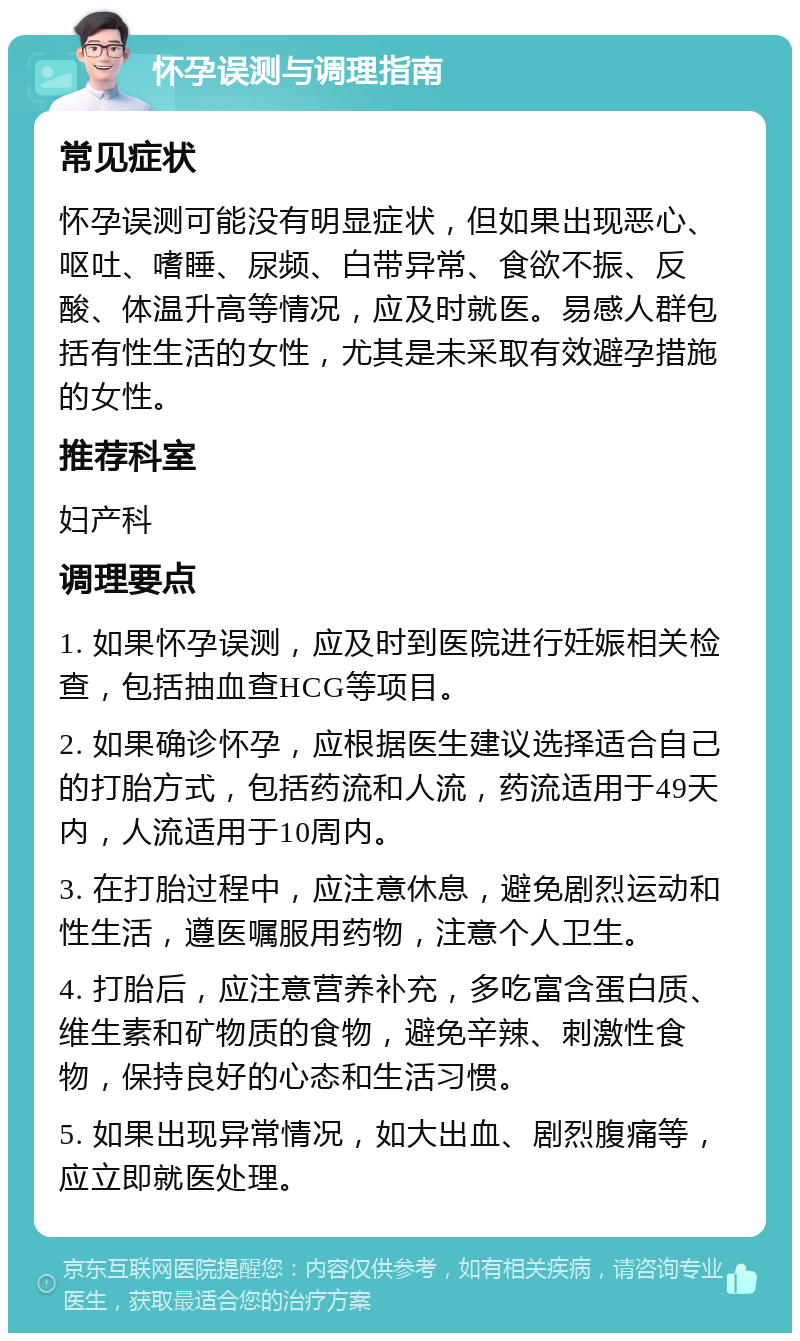 怀孕误测与调理指南 常见症状 怀孕误测可能没有明显症状，但如果出现恶心、呕吐、嗜睡、尿频、白带异常、食欲不振、反酸、体温升高等情况，应及时就医。易感人群包括有性生活的女性，尤其是未采取有效避孕措施的女性。 推荐科室 妇产科 调理要点 1. 如果怀孕误测，应及时到医院进行妊娠相关检查，包括抽血查HCG等项目。 2. 如果确诊怀孕，应根据医生建议选择适合自己的打胎方式，包括药流和人流，药流适用于49天内，人流适用于10周内。 3. 在打胎过程中，应注意休息，避免剧烈运动和性生活，遵医嘱服用药物，注意个人卫生。 4. 打胎后，应注意营养补充，多吃富含蛋白质、维生素和矿物质的食物，避免辛辣、刺激性食物，保持良好的心态和生活习惯。 5. 如果出现异常情况，如大出血、剧烈腹痛等，应立即就医处理。