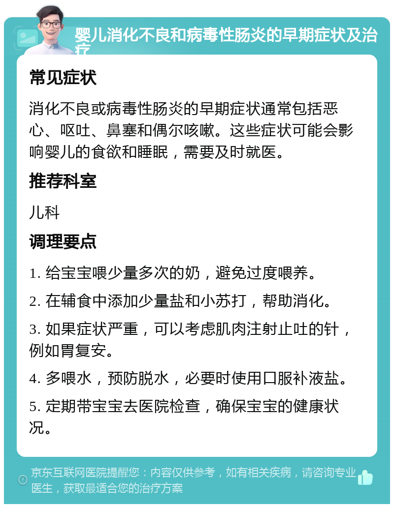 婴儿消化不良和病毒性肠炎的早期症状及治疗 常见症状 消化不良或病毒性肠炎的早期症状通常包括恶心、呕吐、鼻塞和偶尔咳嗽。这些症状可能会影响婴儿的食欲和睡眠，需要及时就医。 推荐科室 儿科 调理要点 1. 给宝宝喂少量多次的奶，避免过度喂养。 2. 在辅食中添加少量盐和小苏打，帮助消化。 3. 如果症状严重，可以考虑肌肉注射止吐的针，例如胃复安。 4. 多喂水，预防脱水，必要时使用口服补液盐。 5. 定期带宝宝去医院检查，确保宝宝的健康状况。