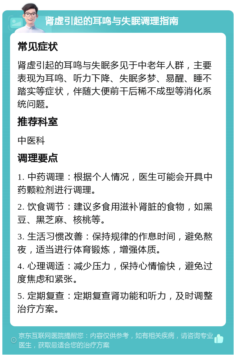 肾虚引起的耳鸣与失眠调理指南 常见症状 肾虚引起的耳鸣与失眠多见于中老年人群，主要表现为耳鸣、听力下降、失眠多梦、易醒、睡不踏实等症状，伴随大便前干后稀不成型等消化系统问题。 推荐科室 中医科 调理要点 1. 中药调理：根据个人情况，医生可能会开具中药颗粒剂进行调理。 2. 饮食调节：建议多食用滋补肾脏的食物，如黑豆、黑芝麻、核桃等。 3. 生活习惯改善：保持规律的作息时间，避免熬夜，适当进行体育锻炼，增强体质。 4. 心理调适：减少压力，保持心情愉快，避免过度焦虑和紧张。 5. 定期复查：定期复查肾功能和听力，及时调整治疗方案。