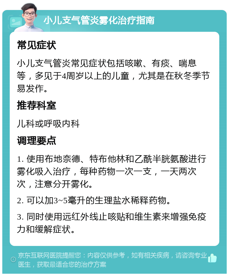 小儿支气管炎雾化治疗指南 常见症状 小儿支气管炎常见症状包括咳嗽、有痰、喘息等，多见于4周岁以上的儿童，尤其是在秋冬季节易发作。 推荐科室 儿科或呼吸内科 调理要点 1. 使用布地奈德、特布他林和乙酰半胱氨酸进行雾化吸入治疗，每种药物一次一支，一天两次次，注意分开雾化。 2. 可以加3~5毫升的生理盐水稀释药物。 3. 同时使用远红外线止咳贴和维生素来增强免疫力和缓解症状。