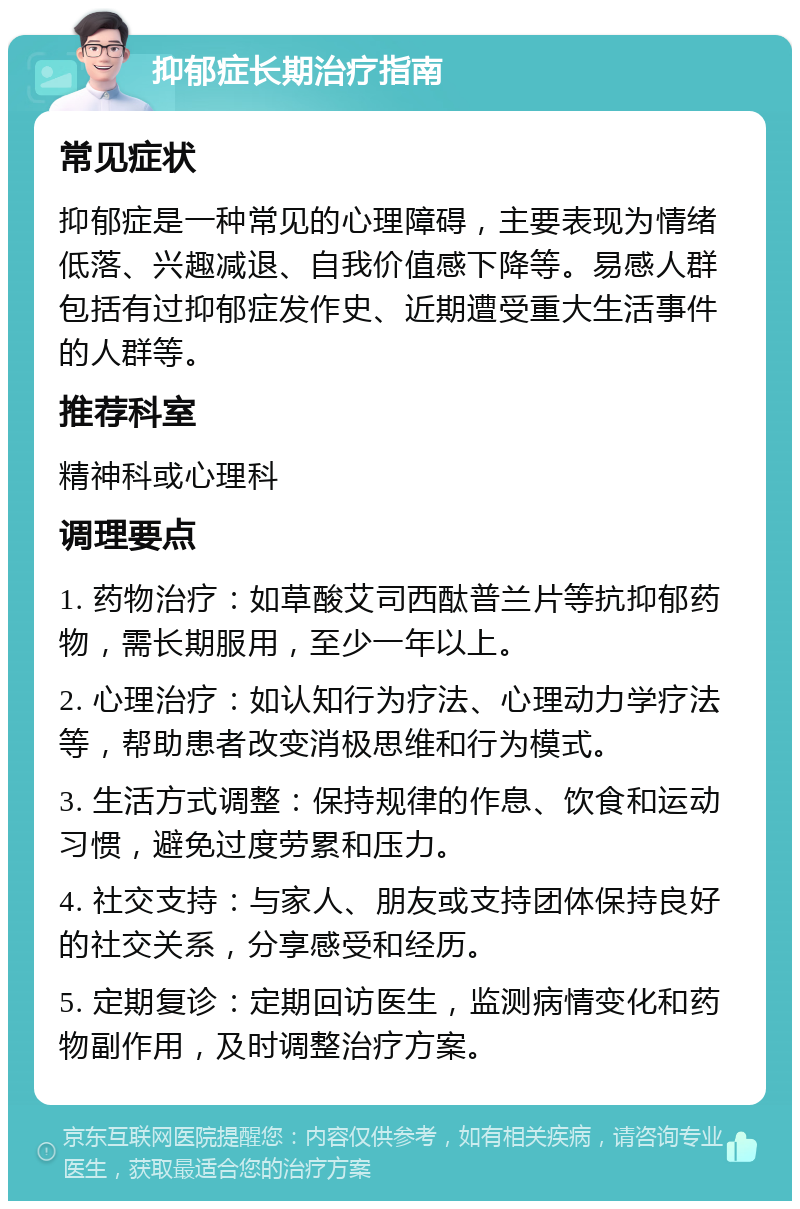 抑郁症长期治疗指南 常见症状 抑郁症是一种常见的心理障碍，主要表现为情绪低落、兴趣减退、自我价值感下降等。易感人群包括有过抑郁症发作史、近期遭受重大生活事件的人群等。 推荐科室 精神科或心理科 调理要点 1. 药物治疗：如草酸艾司西酞普兰片等抗抑郁药物，需长期服用，至少一年以上。 2. 心理治疗：如认知行为疗法、心理动力学疗法等，帮助患者改变消极思维和行为模式。 3. 生活方式调整：保持规律的作息、饮食和运动习惯，避免过度劳累和压力。 4. 社交支持：与家人、朋友或支持团体保持良好的社交关系，分享感受和经历。 5. 定期复诊：定期回访医生，监测病情变化和药物副作用，及时调整治疗方案。