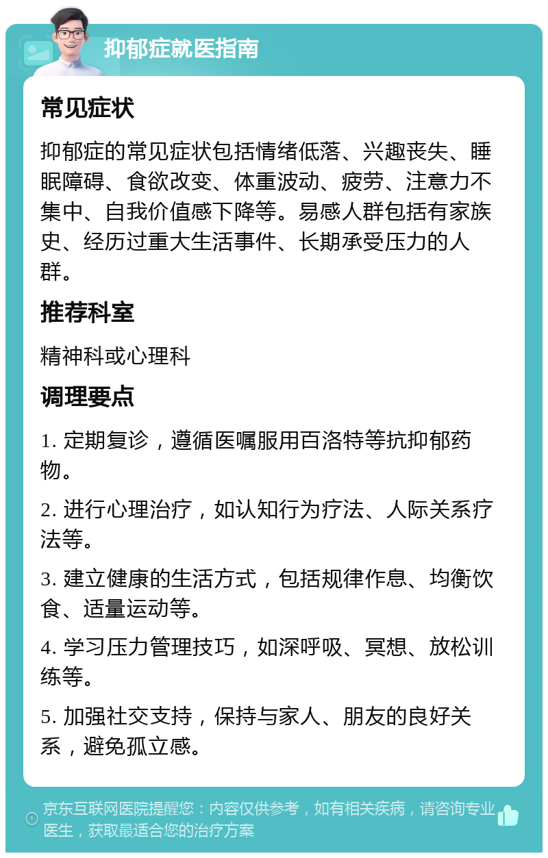 抑郁症就医指南 常见症状 抑郁症的常见症状包括情绪低落、兴趣丧失、睡眠障碍、食欲改变、体重波动、疲劳、注意力不集中、自我价值感下降等。易感人群包括有家族史、经历过重大生活事件、长期承受压力的人群。 推荐科室 精神科或心理科 调理要点 1. 定期复诊，遵循医嘱服用百洛特等抗抑郁药物。 2. 进行心理治疗，如认知行为疗法、人际关系疗法等。 3. 建立健康的生活方式，包括规律作息、均衡饮食、适量运动等。 4. 学习压力管理技巧，如深呼吸、冥想、放松训练等。 5. 加强社交支持，保持与家人、朋友的良好关系，避免孤立感。