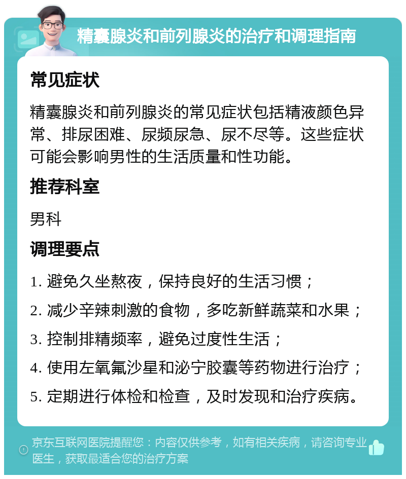 精囊腺炎和前列腺炎的治疗和调理指南 常见症状 精囊腺炎和前列腺炎的常见症状包括精液颜色异常、排尿困难、尿频尿急、尿不尽等。这些症状可能会影响男性的生活质量和性功能。 推荐科室 男科 调理要点 1. 避免久坐熬夜，保持良好的生活习惯； 2. 减少辛辣刺激的食物，多吃新鲜蔬菜和水果； 3. 控制排精频率，避免过度性生活； 4. 使用左氧氟沙星和泌宁胶囊等药物进行治疗； 5. 定期进行体检和检查，及时发现和治疗疾病。