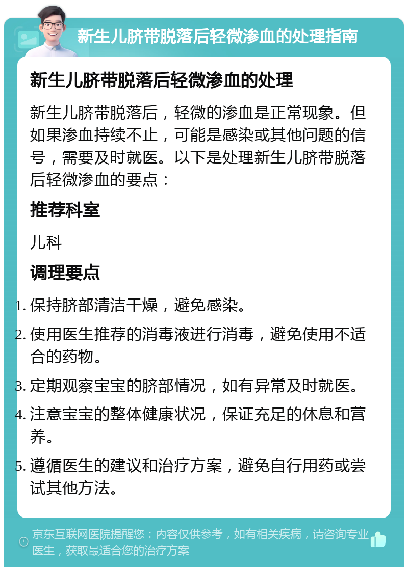 新生儿脐带脱落后轻微渗血的处理指南 新生儿脐带脱落后轻微渗血的处理 新生儿脐带脱落后，轻微的渗血是正常现象。但如果渗血持续不止，可能是感染或其他问题的信号，需要及时就医。以下是处理新生儿脐带脱落后轻微渗血的要点： 推荐科室 儿科 调理要点 保持脐部清洁干燥，避免感染。 使用医生推荐的消毒液进行消毒，避免使用不适合的药物。 定期观察宝宝的脐部情况，如有异常及时就医。 注意宝宝的整体健康状况，保证充足的休息和营养。 遵循医生的建议和治疗方案，避免自行用药或尝试其他方法。