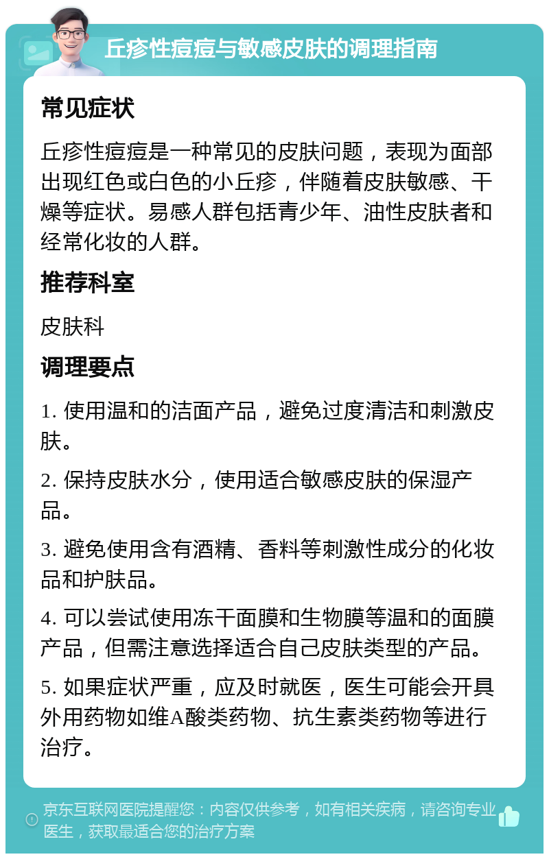 丘疹性痘痘与敏感皮肤的调理指南 常见症状 丘疹性痘痘是一种常见的皮肤问题，表现为面部出现红色或白色的小丘疹，伴随着皮肤敏感、干燥等症状。易感人群包括青少年、油性皮肤者和经常化妆的人群。 推荐科室 皮肤科 调理要点 1. 使用温和的洁面产品，避免过度清洁和刺激皮肤。 2. 保持皮肤水分，使用适合敏感皮肤的保湿产品。 3. 避免使用含有酒精、香料等刺激性成分的化妆品和护肤品。 4. 可以尝试使用冻干面膜和生物膜等温和的面膜产品，但需注意选择适合自己皮肤类型的产品。 5. 如果症状严重，应及时就医，医生可能会开具外用药物如维A酸类药物、抗生素类药物等进行治疗。